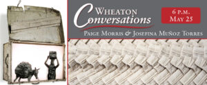 "Wheaton Conversations" is displayed in the large white text above a red line separating it from "Paige Morris & Josefina Muñoz Torres" in small white text below it. Both are in the top right box of three boxes. The bottom right box contains an installation by Paige of an array of femenine products. The left vertically long box contains an image of a mixed media lightbox by Josefina. At the top right of the banner is "6 P.M. May 25 " in white text inside a red box.