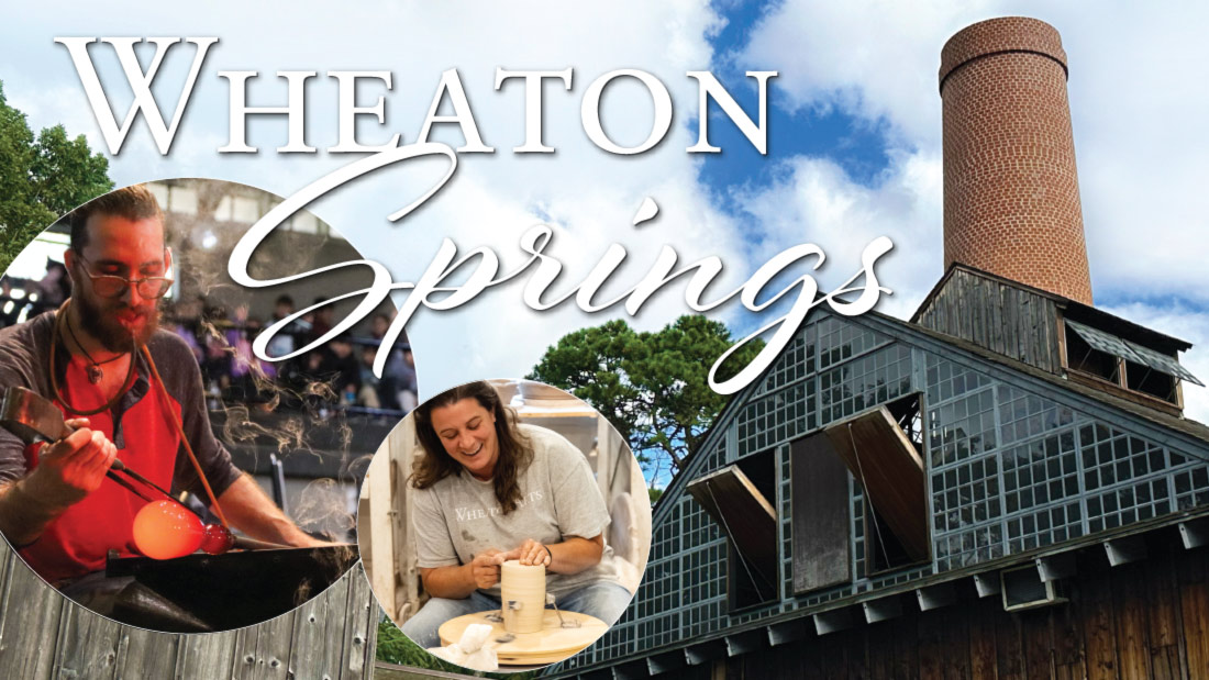 Image of a banner for Wheaton Springs. The background of the banner is a photo taken of the top and smokestack of the WheatonArts Glass Studio. There is a bright blue sky, clouds, and green trees behind it. There is white text on the top right corner of the image that reads "Wheaton Springs". There are two circular images on the bottom left of the banner. The image on the left is of a member of the WheatonArts Glass Studio team blowing glass and using a large pair of metal tweezers to sculpt the orange hot glass at the end of a metal rod. The image on the right is of a WheatonArts Ceramic Artist smiling while using both hands to sculpt a tall mass of clay on a potter's wheel.