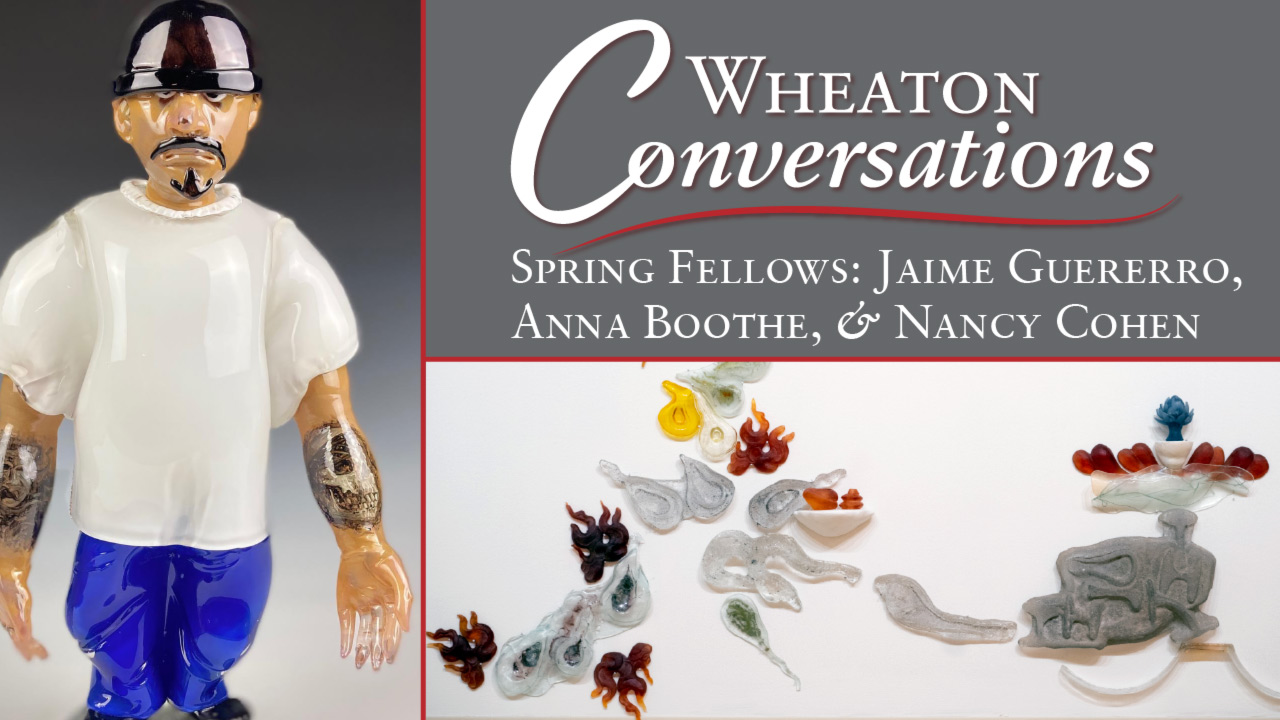 Image of the banner for an episode of Wheaton Conversations. The banner is separated into three different sections separated with red lines. The section on the left is a vertical rectangle and two horizontal rectangles on the right. The section on the left is an image of a glass figurine in front of a background that starts white at the bottom and turns dark gray at the top. The figurine has dark facial hair above the mouth and on the chin. There are also tattoos on both forearms. The figure is wearing a black beanie-like hat, a flowy white t-shirt, blue pants, and black shoes. The top horizontal image on the right has a gray background. There is large white text that reads "Wheaton Conversations" with a red curvy line underneath. Below the red line is more white text that reads "Spring Fellows: Jaime Guererro, Anna Boothe, & Nancy Cohen". The bottom horizontal section is an image of small glass pieces arranged on a white background. The right side of the image features a dark gray piece with a knob at the top that extends into a clear glass ruffle piece that is holding small red pieces arranged around a white piece with a tall blue flower on top of it. The gray piece has a curved end on the left side as though it was expelling the small glass pieces on the left side of the image. These pieces are comprised of white smoke-shaped pieces, a white piece that is holding up two small orange pieces, red pieces with orange tips in flame-like shapes, a yellow piece, and an orange piece that has green, yellow, and blue pieces sticking out of it.