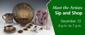 Image of the graphic for the WheatonArts Meet the Artists Sip and Shop event. The banner has a green section on the right side that slants slightly at the top towards the center of the graphic. Inside of the green section is italicized white text that reads "Meet the Artists" and white text below that reads "Sip and Shop". There is smaller white text underneath that reads "December 13 4 p.m. to 7 p.m." The image on the left side of the banner is an image of seven clay and glass pieces handcrafted by WheatonArts Artists resting in front of a white-to-black gradient background. The pieces from left to right include a brown clay cup with beige leaf silhouettes on top of a small matching clay plate, a clay brown face mug with two eyes, bushy eyebrows, a nose, and four large white teeth sticking up from the mouth, a large spiral chip and dip set in different shades of brown, a flameworked orange, yellow, and dark blue hanging piece comprised of four separate hanging discs, a lavender fused glass rectangular plate with four black stars made up of four intersecting lines and two outlines of martini glasses in the center, a three-piece appetizer set with flameworked round beads as the handles, and a clear pink-tinted glass cup.