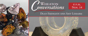 Image of a banner for an episode of Wheaton Conversations. The banner has been split into three sections with red lines. The section on the left side of the banner is a vertically rectangular close up image of small sliver, black, and gold glass pieces in various shapes in front of a light gray background. The top section on the right side of the image is horizontally rectangular and has a gray background. On top of the gray is white text that reads "Wheaton Conversations" with a curvy red line underneath. Below the red line is more white text that reads "Dean Erdmann & Amy Lemaire". There is a smaller red horizontally rectangular box in the top right corner of this section with white text inside that reads "6 p.m. Nov.14". The section underneath this one is the same shape and size as the section above it and is a close up image of a wheel-shaped piece of clear glass with a round hole in the center. The piece rests in between two long pyramid-shaped black stands in front of a light gray background.