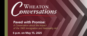 Image of a banner for an episode of Wheaton Conversations. The left side of the banner has a black vertical stripe, a green vertical stripe, and a red background that gets less transparent as it extends to the middle and right side of the banner. Underneath the red and on the right side of the banner is a black, white, and gray woven patterned background. At the top of the banner is white text that reads "Wheaton Conversations" with a red curving line underneath. Underneath is more white text that reads "Paved with Promise:" and yellow text that reads "A Conversation about the Impact of the 1965 Immigration and Nationality Act". There is more white text below this that reads "6 pm. on May 15, 2025".