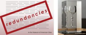 Image of the banner for the "redundancies" exhibit. The banner is comprised of a transparent rectangle with a thick red border. There is red text inside that reads "redundancies". This is all over top of a white background that turns a red, gray color at the bottom. The background also has thin gray rectangles to resemble text. At the bottom right of the banner is small black text that reads "In the Museum of American Glass". To the right of the banner is an image of a clear wine glass inside of a large vertically rectangular clear encasing. The piece is resting on a black surface with a pale wood frame.